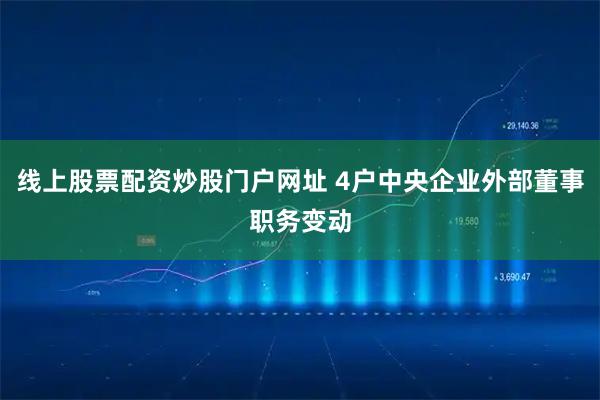 线上股票配资炒股门户网址 4户中央企业外部董事职务变动