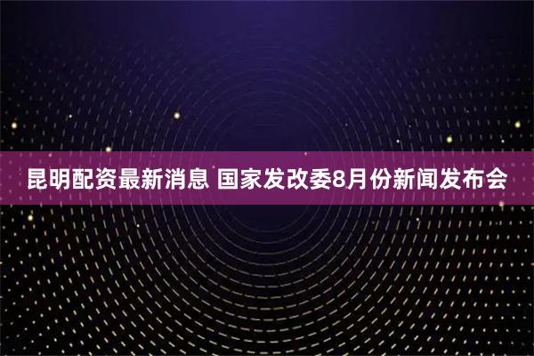 昆明配资最新消息 国家发改委8月份新闻发布会