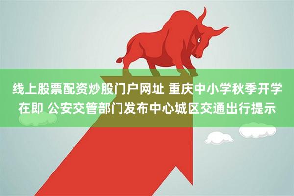 线上股票配资炒股门户网址 重庆中小学秋季开学在即 公安交管部门发布中心城区交通出行提示