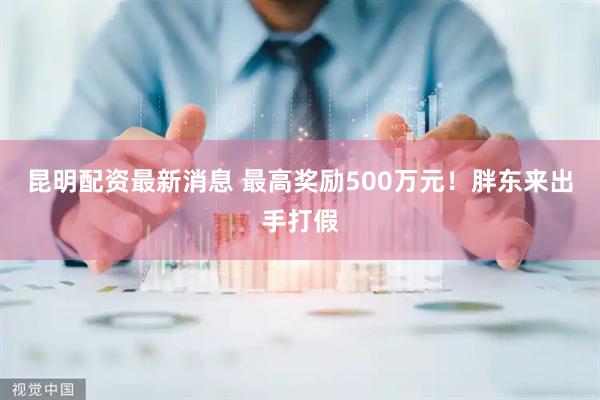 昆明配资最新消息 最高奖励500万元！胖东来出手打假