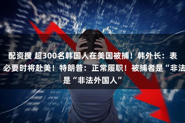 配资搜 超300名韩国人在美国被捕！韩外长：表示遗憾，必要时将赴美！特朗普：正常履职！被捕者是“非法外国人”