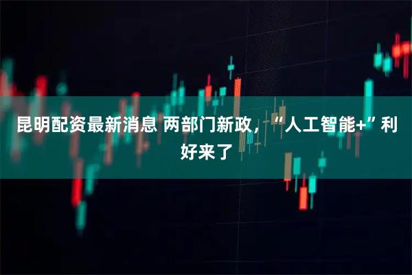 昆明配资最新消息 两部门新政，“人工智能+”利好来了