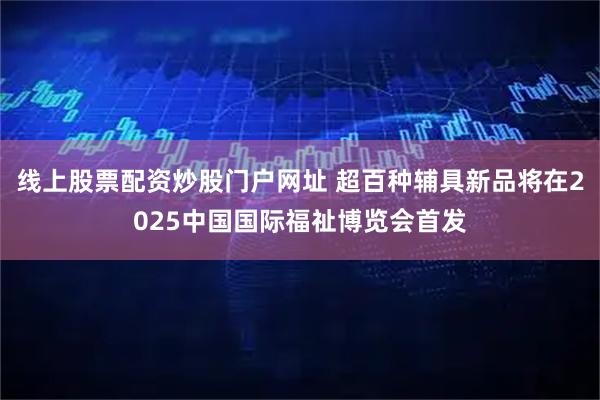 线上股票配资炒股门户网址 超百种辅具新品将在2025中国国际福祉博览会首发