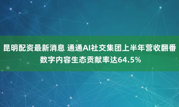 昆明配资最新消息 通通AI社交集团上半年营收翻番 数字内容生态贡献率达64.5%