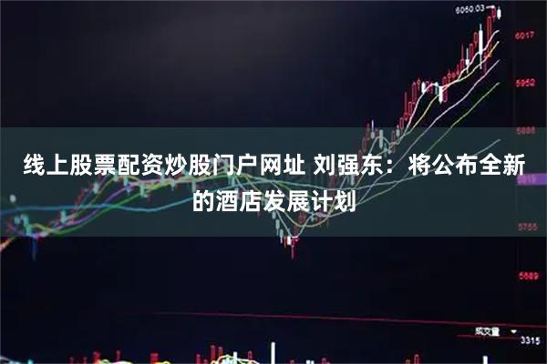 线上股票配资炒股门户网址 刘强东：将公布全新的酒店发展计划