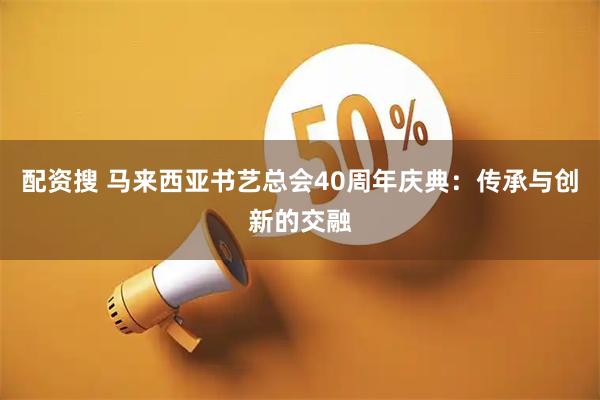 配资搜 马来西亚书艺总会40周年庆典：传承与创新的交融