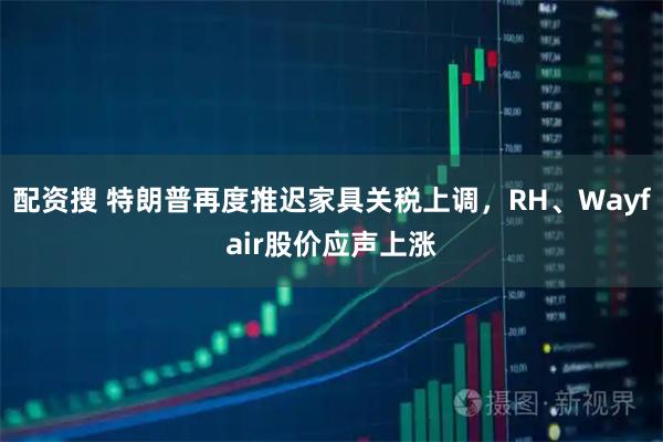 配资搜 特朗普再度推迟家具关税上调，RH、Wayfair股价应声上涨