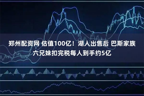 郑州配资网 估值100亿！湖人出售后 巴斯家族六兄妹扣完税每人到手约5亿