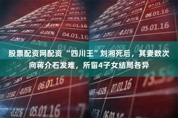 股票配资网配资 “四川王”刘湘死后，其妻数次向蒋介石发难，所留4子女结局各异