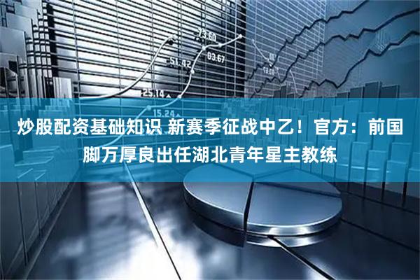 炒股配资基础知识 新赛季征战中乙！官方：前国脚万厚良出任湖北青年星主教练