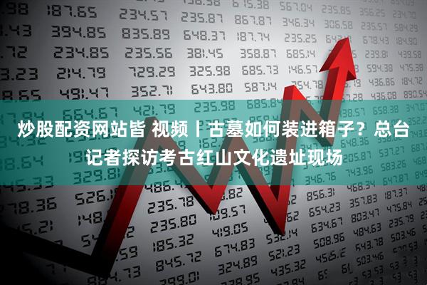 炒股配资网站皆 视频丨古墓如何装进箱子？总台记者探访考古红山文化遗址现场