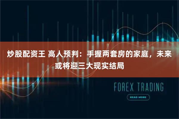 炒股配资王 高人预判：手握两套房的家庭，未来或将迎三大现实结局