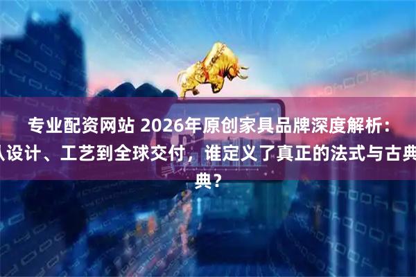 专业配资网站 2026年原创家具品牌深度解析：从设计、工艺到全球交付，谁定义了真正的法式与古典？