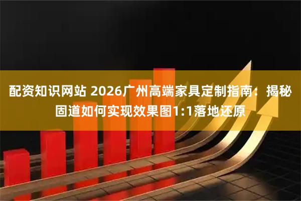 配资知识网站 2026广州高端家具定制指南：揭秘固道如何实现效果图1:1落地还原