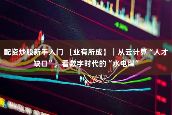 配资炒股新手入门 【业有所成】｜从云计算“人才缺口”，看数字时代的“水电煤”