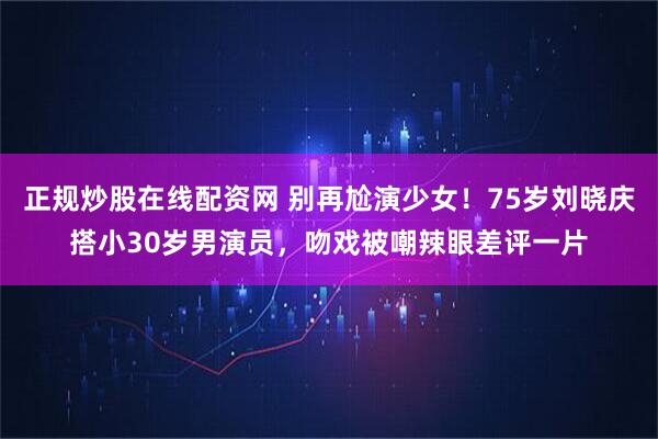 正规炒股在线配资网 别再尬演少女！75岁刘晓庆搭小30岁男演员，吻戏被嘲辣眼差评一片