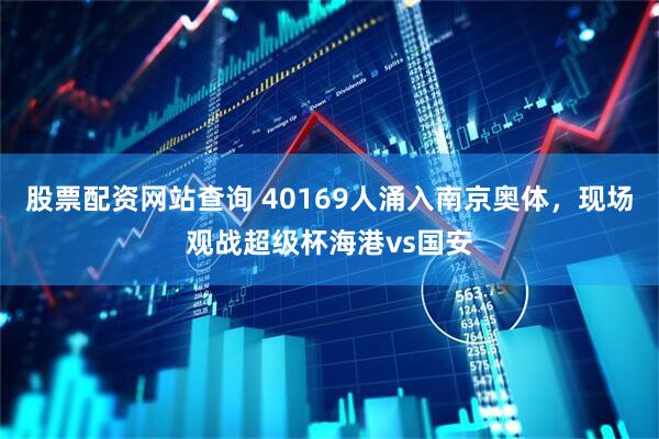 股票配资网站查询 40169人涌入南京奥体，现场观战超级杯海港vs国安