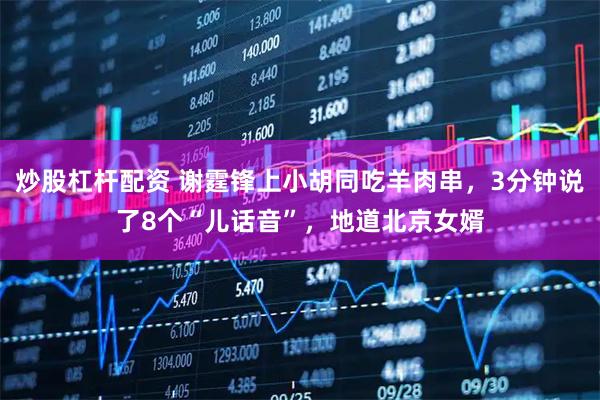 炒股杠杆配资 谢霆锋上小胡同吃羊肉串，3分钟说了8个“儿话音”，地道北京女婿