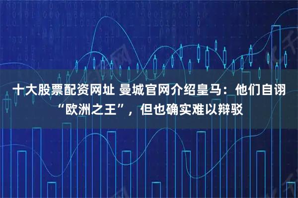 十大股票配资网址 曼城官网介绍皇马：他们自诩“欧洲之王”，但也确实难以辩驳