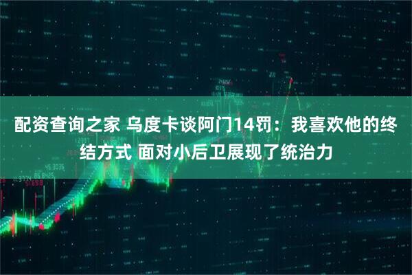 配资查询之家 乌度卡谈阿门14罚：我喜欢他的终结方式 面对小后卫展现了统治力