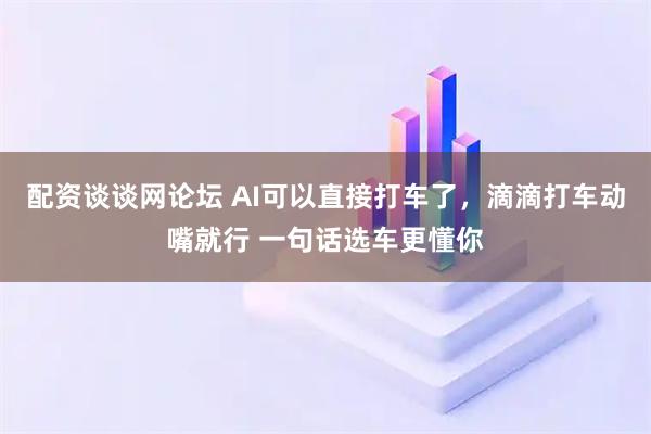 配资谈谈网论坛 AI可以直接打车了，滴滴打车动嘴就行 一句话选车更懂你