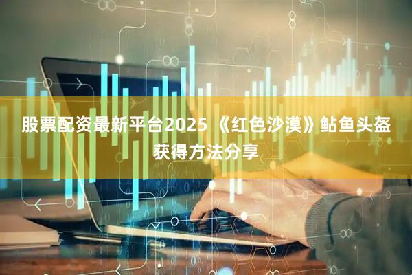 股票配资最新平台2025 《红色沙漠》鲇鱼头盔获得方法分享