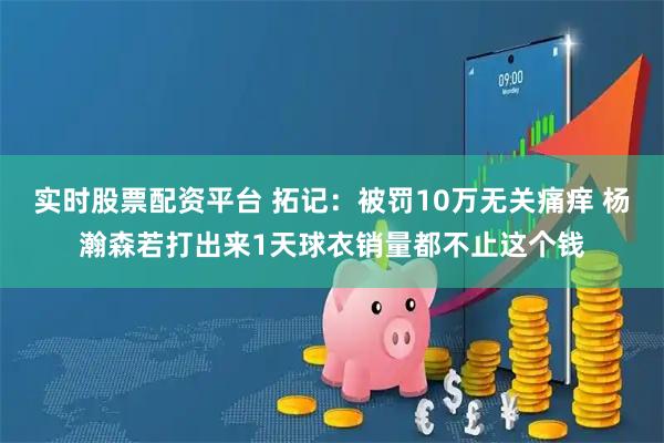 实时股票配资平台 拓记：被罚10万无关痛痒 杨瀚森若打出来1天球衣销量都不止这个钱